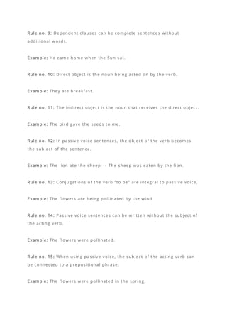 Rule no. 9: Dependent clauses can be complete sentences without
additional words.
Example: He came home when the Sun sat.
Rule no. 10: Direct object is the noun being acted on by the verb.
Example: They ate breakfast.
Rule no. 11: The indirect object is the noun that receives the direct object.
Example: The bird gave the seeds to me.
Rule no. 12: In passive voice sentences, the object of the verb becomes
the subject of the sentence.
Example: The lion ate the sheep → The sheep was eaten by the lion.
Rule no. 13: Conjugations of the verb “to be” are integral to passive voice.
Example: The flowers are being pollinated by the wind.
Rule no. 14: Passive voice sentences can be written without the subject of
the acting verb.
Example: The flowers were pollinated.
Rule no. 15: When using passive voice, the subject of the acting verb can
be connected to a prepositional phrase.
Example: The flowers were pollinated in the spring.
 