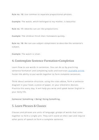 Rule no. 16: Use commas to separate prepositional phrases.
Example: The watch, which belonged to my mother, is beautiful.
Rule no. 17: Adverbs can act like prepositions.
Example: The children finish their homework quickly.
Rule no. 18: We can use subject compliment to describe the sentence’s
subject.
Example: The watch is silver.
4. Contemplate Sentence Formation+Completion
Learn how to use words in sentences. You can do so by practicing
sentence formation and completing tasks and exercises available online.
Foster the ability to put words together to form complete sentences.
Think about sentence structure, using the rules above, form a sentence
diagram in your head, a piece of paper, or your electronic devices.
Practice this every day. It will help you write and speak better English in
your daily life.
Someone/ Something + Being/ Doing Something.
5. Learn Phrases & Clauses
Clauses and phrases are units of language; groups of words that come
together to form a single unit. They can’t stand on their own and require
other parts of speech to form a complete sentence.
 