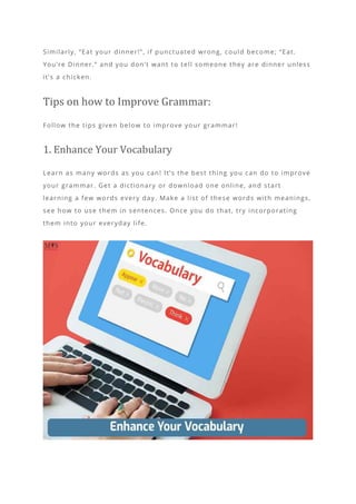Similarly, “Eat your dinner!”, if punctuated wrong, could become; “Eat.
You’re Dinner.” and you don’t want to tell someone they are dinner unless
it’s a chicken.
Tips on how to Improve Grammar:
Follow the tips given below to improve your grammar!
1. Enhance Your Vocabulary
Learn as many words as you can! It’s the best thing you can do to improve
your grammar. Get a dictionary or download one online, and start
learning a few words every day. Make a list of these words with meanings,
see how to use them in sentences. Once you do that, try incorporating
them into your everyday life.
 