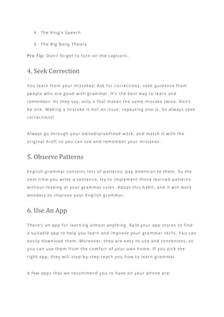 4. The King’s Speech
5. The Big Bang Theory
Pro Tip: Don’t forget to turn on the captions.
4. Seek Correction
You learn from your mistakes! Ask for corrections, seek guidance from
people who are good with grammar. It’s the best way to learn and
remember. As they say, only a fool makes the same mistake twice. Don’t
be one. Making a mistake is not an issue; repeating one is. So always seek
corrections!
Always go through your edited/proofread work, and match it with the
original draft so you can see and remember your mistakes.
5. Observe Patterns
English grammar contains lots of patterns; pay attention to them. So the
next time you write a sentence, try to implement those learned patterns
without looking at your grammar rules. Adopt this habit, and it will work
wonders to improve your English grammar.
6. Use An App
There’s an app for learning almost anything. Raid your app stores to find
a suitable app to help you learn and improve your gra mmar skills. You can
easily download them. Moreover, they are easy to use and convenient, as
you can use them from the comfort of your own home. If you pick the
right app, they will step-by-step teach you how to learn grammar.
A few apps that we recommend you to have on your phone are:
 
