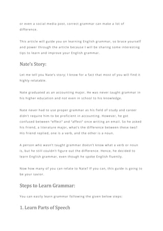 or even a social media post, correct grammar can make a lot of
difference.
This article will guide you on learning English grammar, so brace yourself
and power through the article because I will be sharing some interesting
tips to learn and improve your English grammar.
Nate’s Story:
Let me tell you Nate’s story; I know for a fact that most of you will find it
highly relatable.
Nate graduated as an accounting major. He was never taught grammar in
his higher education and not even in school to his knowledge.
Nate never had to use proper grammar as his field of s tudy and career
didn’t require him to be proficient in accounting. However, he got
confused between “effect” and “affect” once writing an email. So he asked
his friend, a literature major, what’s the difference between these two?
His friend replied, one is a verb, and the other is a noun.
A person who wasn’t taught grammar doesn’t know what a verb or noun
is, but he still couldn’t figure out the difference. Hence, he decided to
learn English grammar, even though he spoke English fluently.
Now how many of you can relate to Nate? If you can, this guide is going to
be your savior.
Steps to Learn Grammar:
You can easily learn grammar following the given below steps:
1. Learn Parts of Speech
 