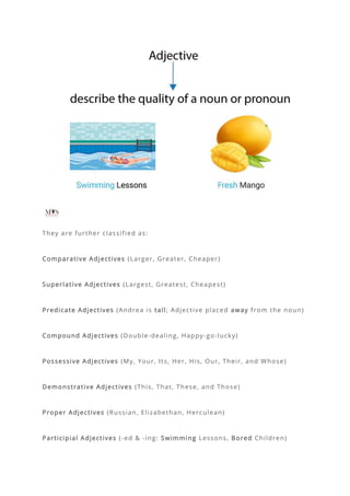 They are further classified as:
Comparative Adjectives (Larger, Greater, Cheaper)
Superlative Adjectives (Largest, Greatest, Cheapest)
Predicate Adjectives (Andrea is tall; Adjective placed away from the noun)
Compound Adjectives (Double-dealing, Happy-go-lucky)
Possessive Adjectives (My, Your, Its, Her, His, Our, Their, and Whose)
Demonstrative Adjectives (This, That, These, and Those)
Proper Adjectives (Russian, Elizabethan, Herculean)
Participial Adjectives (-ed & -ing: Swimming Lessons, Bored Children)
 