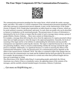 The Four Major Components Of The Communication-Persuasive...
The communication persuasion paradigm has four major facets, which include the sender, message,
target, and effect. The sender is a critical component of the communication persuasion paradigm in the
sense that a persuasive communication process depends, in part, on the characteristics of the sender
(Jowett, O donnell, 2014). People place expectations on others based on a range of factors, which can
be social, political, economic, professional, and moral. As such, there are people who can be described
as famous or trendsetters on the mentioned grounds. The persuasiveness of a piece of information is
determined by the level of fame or respect that the sender of such a message enjoys among a group of
people (Dubois, Rucker, Galinsky, ... Show more content on Helpwriting.net ...
For example, a message about delivering the selves from the oppression of a regime presented without
many facts are highly persuasive when the target is the oppressed population. Generally, the levels of
reasoning of the target and his or her abilities in understanding the information and any possible
consequences are important in achieving the outcome. The target is important because he or she is the
one generating feedback, which is crucial in understanding whether the message reached the right
person as intended. Additionally, it is significant because it is useful in assessing the effects of the
communicated information. Lastly, the persuasiveness of a communication process depends on the
effects it has caused (Jowett, O donnell, 2014). The effect is evaluated in light of the changes that are
observed since the communication was made and the feedback that has been provided by the receiver.
For example, the percentages of voter turnout in a certain area when their political kingpin advises
them not to participate in voting.
The effectiveness of Dr. Martin Luther King Jr. in persuading people, particularly the African
Americans was a factor of him as a trendsetter source, the appealing nature of the contents of his
messages, and the carefully selected intended targets (Arceneaux, Johnson, Cryderman,
... Get more on HelpWriting.net ...
 