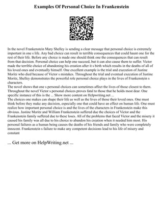 Examples Of Personal Choice In Frankenstein
In the novel Frankenstein Mary Shelley is sending a clear message that personal choice is extremely
important in one s life. Any bad choice can result in terrible consequences that could haunt one for the
rest of their life. Before any choice is made one should think one the consequences that can result
from that decision. Personal choice can help one succeed, but it can also cause them to suffer. Victor
made the terrible choice of abandoning his creation after it s birth which results in the deaths of all of
his loved ones and eventually himself. One excellent example is the trial and execution of Justine
Moritz who died because of Victor s mistakes. Throughout the trial and eventual execution of Justine
Moritz, Shelley demonstrates the powerful role personal choice plays in the lives of Frankenstein s
characters.
The novel shows that one s personal choices can sometimes affect the lives of those closest to them.
Throughout the novel Victor s personal choices proves fatal to those that he holds most dear. One
specific instance of this is the ... Show more content on Helpwriting.net ...
The choices one makes can shape their life as well as the lives of those their loved ones. One must
think before they make any decision, especially one that could have an effect on human life. One must
realize how important personal choice is and the lives of the characters in Frankenstein make this
obvious. Justine Moritz and William Frankenstein suffered due the choices of Victor and the
Frankenstein family suffered due to these loses. All of the problems that faced Victor and the misery it
caused his family was all due to his choice to abandon his creation when it needed him most. His
personal failures as a human being causes the deaths of his friends and family who were completely
innocent. Frankenstein s failure to make any competent decisions lead to his life of misery and
constant
... Get more on HelpWriting.net ...
 