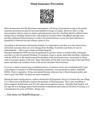 Flood Insurance Prevention
Many homeowners feel that their house and property will always be protected as long as the annual
insurance premiums are paid on time and standard coverage is in place. However, there is a big
misconception when it comes to repairs and replacement costs for a dwelling that has suffered water
damage due to flooding. Homeowners with properties located within a floodplain typically must
purchase additional flood insurance in order to be protected from a severe loss that could leave a
household in financial ruin and without a place to live.
According to the Insurance Information Institute, It s important to note that, as a rule, homeowners
and renters insurance does not cover damage from flooding. To protect your home, be sure to
understand the ... Show more content on Helpwriting.net ...
Insurance through the NFIP can only be purchased if a person s home is located within a designate
area that is at risk for potential flooding. If a property owner is unsure about their dwelling s eligibility
with the NFIP, he or she should contact the president of the local homeowner s association or check
with an insurance agency in the area. These individuals will be able to provide a map of the local flood
plains and make area residents aware of the need to purchase flood insurance.
If you are a renter or homeowner (residential policy); or business owner (non residential policy) and
your property is located in a NFIP participating community, you can purchase a policy, explained
FEMA. There is typically a 30 day wait period between when you buy a flood insurance policy and
when it goes into effect, but there are some exceptions.
During the home buying process, realtors should alert all prospective buyers if a house they are selling
is in a flood zone and therefore requires the purchase of flood insurance. This is also something a
home inspector should make note of in the report for prospective buyers. Typically bank lenders will
not sign off on a mortgage unless flood insurance is purchased and in place at the time of closing, so it
is beneficial to be aware of FEMA s 30 day wait
... Get more on HelpWriting.net ...
 