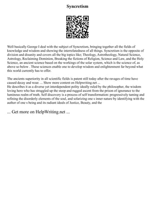 Syncretism
Well basically George I deal with the subject of Syncretism, bringing together all the fields of
knowledge and wisdom and showing the interrelatedness of all things. Syncretism is the opposite of
division and disunity and covers all the big topics like; Theology, Astrotheology, Natural Science,
Astrology, Reclaiming Dominion, Breaking the fictions of Religion, Science and Law, and the Holy
Science, an ancient science based on the workings of the solar system, which is the science of, as
above so below . These sciences enable one to develop wisdom and enlightenment far beyond what
this world currently has to offer.
The ancients superiority in all scientific fields is patent still today after the ravages of time have
caused decay and wear. ... Show more content on Helpwriting.net ...
He describes it as a diverse yet interdependent polity ideally ruled by the philosopher, the wisdom
loving hero who has struggled up the steep and rugged ascent from the prison of ignorance to the
luminous realm of truth. Self discovery is a process of self transformation: progressively taming and
refining the disorderly elements of the soul, and solarizing one s inner nature by identifying with the
author of one s being and its radiant ideals of Justice, Beauty, and the
... Get more on HelpWriting.net ...
 