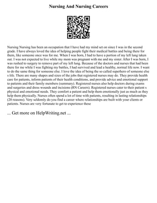 Nursing And Nursing Careers
Nursing Nursing has been an occupation that I have had my mind set on since I was in the second
grade. I have always loved the idea of helping people fight their medical battles and being there for
them, like someone once was for me. When I was born, I had to have a portion of my left lung taken
out. I was not expected to live while my mom was pregnant with me and my sister. After I was born, I
was rushed to surgery to remove part of my left lung. Because of the doctors and nurses that had been
there for me while I was fighting my battles, I had survived and lead a healthy, normal life now. I want
to do the same thing for someone else. I love the idea of being the so called superhero of someone else
s life. There are many shapes and sizes of the jobs that registered nurses may do. They provide health
care for patients, inform patients of their health conditions, and provide advice and emotional support
to patients and their family members (summary). Registered nurses also help doctors during exams
and surgeries and dress wounds and incisions (RN Careers). Registered nurses cater to their patient s
physical and emotional needs. They comfort a patient and help them emotionally just as much as they
help them physically. Nurses often spend a lot of time with patients, resulting in lasting relationships
(20 reasons). Very seldomly do you find a career where relationships are built with your clients or
patients. Nurses are very fortunate to get to experience these
... Get more on HelpWriting.net ...
 