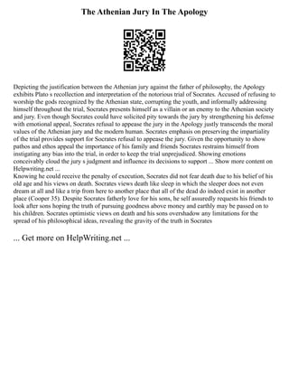 The Athenian Jury In The Apology
Depicting the justification between the Athenian jury against the father of philosophy, the Apology
exhibits Plato s recollection and interpretation of the notorious trial of Socrates. Accused of refusing to
worship the gods recognized by the Athenian state, corrupting the youth, and informally addressing
himself throughout the trial, Socrates presents himself as a villain or an enemy to the Athenian society
and jury. Even though Socrates could have solicited pity towards the jury by strengthening his defense
with emotional appeal, Socrates refusal to appease the jury in the Apology justly transcends the moral
values of the Athenian jury and the modern human. Socrates emphasis on preserving the impartiality
of the trial provides support for Socrates refusal to appease the jury. Given the opportunity to show
pathos and ethos appeal the importance of his family and friends Socrates restrains himself from
instigating any bias into the trial, in order to keep the trial unprejudiced. Showing emotions
conceivably cloud the jury s judgment and influence its decisions to support ... Show more content on
Helpwriting.net ...
Knowing he could receive the penalty of execution, Socrates did not fear death due to his belief of his
old age and his views on death. Socrates views death like sleep in which the sleeper does not even
dream at all and like a trip from here to another place that all of the dead do indeed exist in another
place (Cooper 35). Despite Socrates fatherly love for his sons, he self assuredly requests his friends to
look after sons hoping the truth of pursuing goodness above money and earthly may be passed on to
his children. Socrates optimistic views on death and his sons overshadow any limitations for the
spread of his philosophical ideas, revealing the gravity of the truth in Socrates
... Get more on HelpWriting.net ...
 