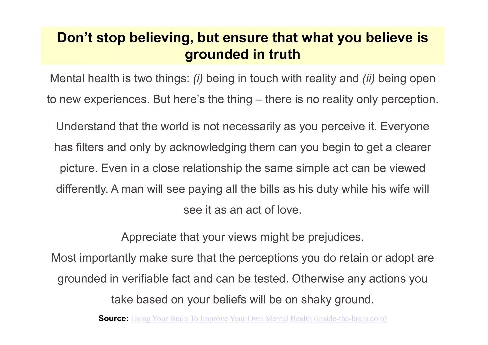 Don’t stop believing, but ensure that what you believe is
grounded in truth
Mental health is two things: (i) being in touch with reality and (ii) being open
to new experiences. But here’s the thing – there is no reality only perception.
Understand that the world is not necessarily as you perceive it. Everyone
has filters and only by acknowledging them can you begin to get a clearer
picture. Even in a close relationship the same simple act can be viewed
differently. A man will see paying all the bills as his duty while his wife will
see it as an act of love.
Appreciate that your views might be prejudices.
Most importantly make sure that the perceptions you do retain or adopt are
grounded in verifiable fact and can be tested. Otherwise any actions you
take based on your beliefs will be on shaky ground.
Source: Using Your Brain To Improve Your Own Mental Health (inside-the-brain.com)
 