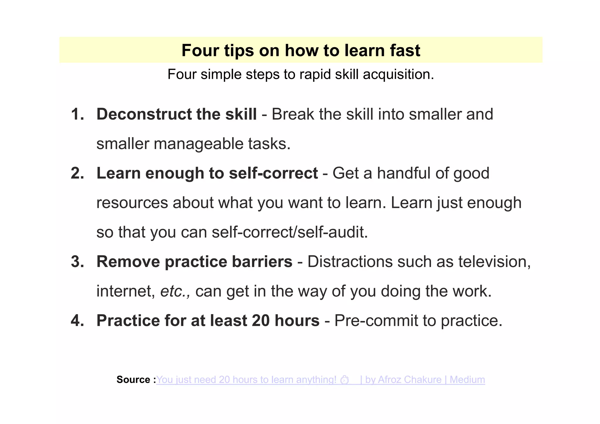 1. Deconstruct the skill - Break the skill into smaller and
smaller manageable tasks.
2. Learn enough to self-correct - Get a handful of good
resources about what you want to learn. Learn just enough
so that you can self-correct/self-audit.
3. Remove practice barriers - Distractions such as television,
internet, etc., can get in the way of you doing the work.
4. Practice for at least 20 hours - Pre-commit to practice.
Four tips on how to learn fast
Four simple steps to rapid skill acquisition.
Source :You just need 20 hours to learn anything! ⏱ | by Afroz Chakure | Medium
 