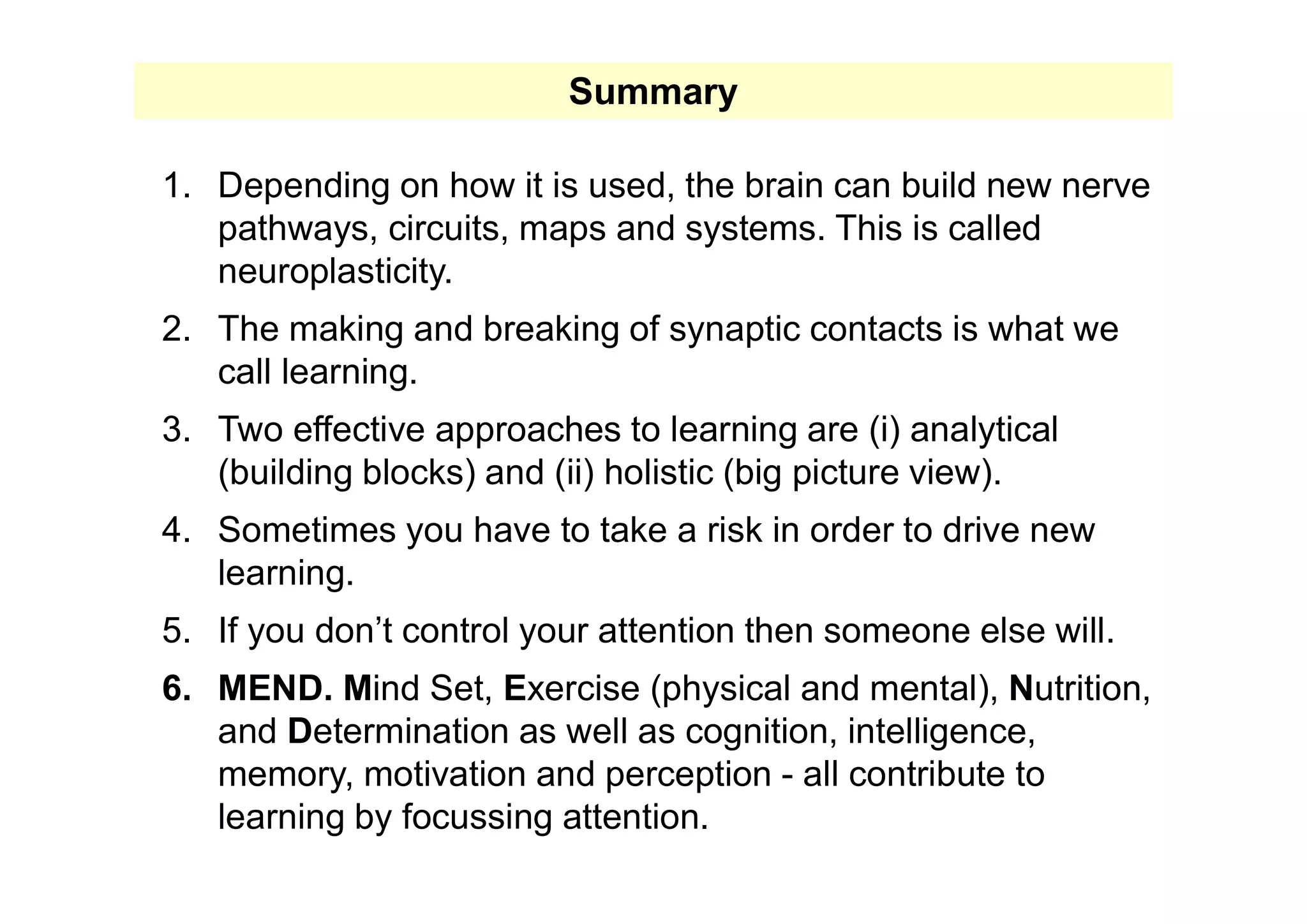 1. Depending on how it is used, the brain can build new nerve
pathways, circuits, maps and systems. This is called
neuroplasticity.
2. The making and breaking of synaptic contacts is what we
call learning.
3. Two effective approaches to learning are (i) analytical
(building blocks) and (ii) holistic (big picture view).
4. Sometimes you have to take a risk in order to drive new
learning.
5. If you don’t control your attention then someone else will.
6. MEND. Mind Set, Exercise (physical and mental), Nutrition,
and Determination as well as cognition, intelligence,
memory, motivation and perception - all contribute to
learning by focussing attention.
Summary
 
