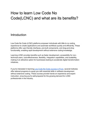 How to learn Low Code No
Code(LCNC) and what are its benefits?
Introduction
Low Code No Code (LCNC) platforms empower individuals with little to no coding
experience to create applications and automate workflows quickly and efficiently. These
platforms offer user-friendly interfaces, pre-built components, and drag-and-drop
functionality, enabling rapid development without extensive coding knowledge.
Learning LCNC provides benefits such as faster development, accessibility for non-
technical users, cost-effectiveness, flexibility, integration capabilities, and scalability,
making it an attractive option for businesses looking to accelerate digital transformation
initiatives.
If you're interested in learning Low Code No Code courses in Pune, several institutes
offer tailored programs to equip you with essential skills in software development
without extensive coding. These courses provide hands-on experience and expert
instruction, ensuring you're well-prepared for the growing demand for LCNC
professionals in the industry.
 