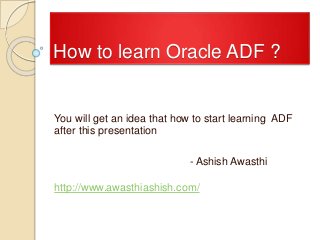 How to learn Oracle ADF ?
You will get an idea that how to start learning ADF
after this presentation
- Ashish Awasthi
http://www.awasthiashish.com/
 