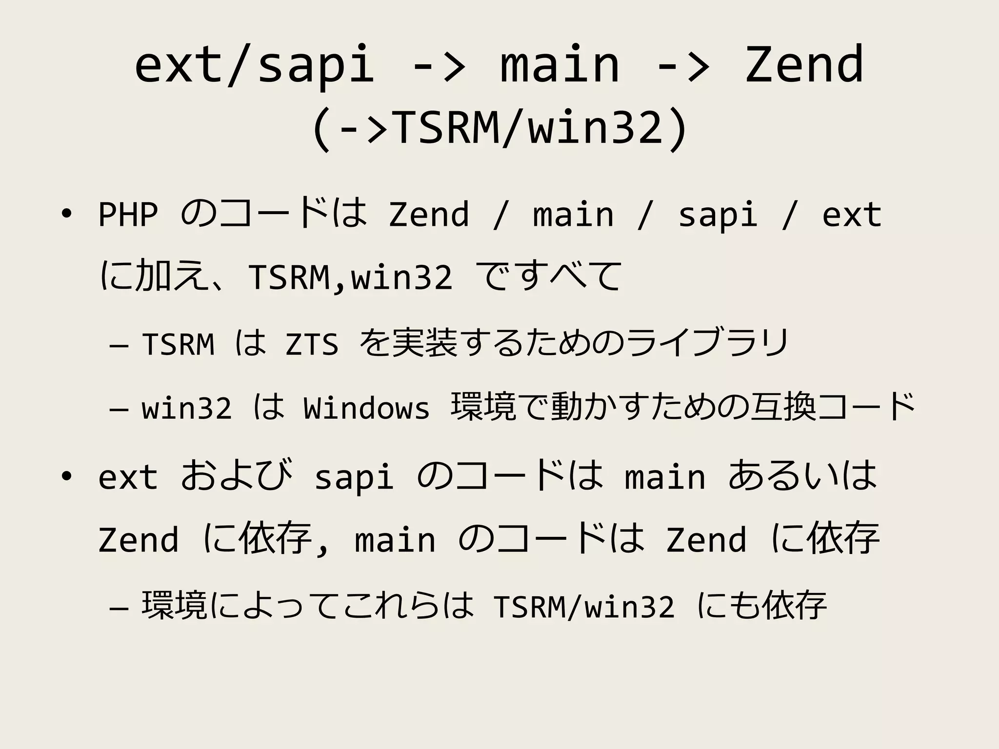 ext/sapi -> main -> Zend
(->TSRM/win32)
• PHP のコードは Zend / main / sapi / ext
に加え、TSRM,win32 ですべて
– TSRM は ZTS を実装するためのライブラリ
– win32 は Windows 環境で動かすための互換コード
• ext および sapi のコードは main あるいは
Zend に依存, main のコードは Zend に依存
– 環境によってこれらは TSRM/win32 にも依存
 