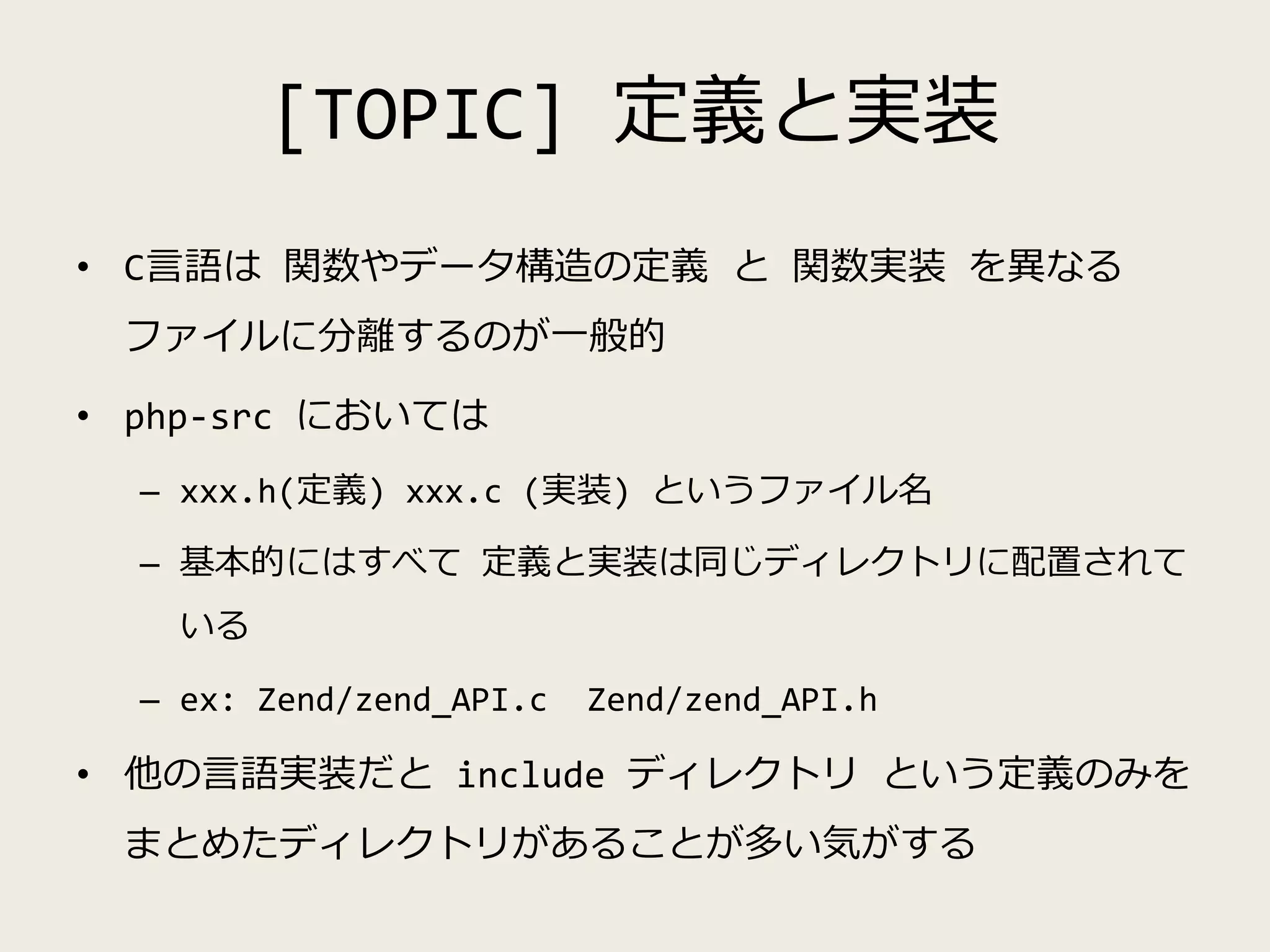 [TOPIC] 定義と実装
• C言語は 関数やデータ構造の定義 と 関数実装 を異なる
ファイルに分離するのが一般的
• php-src においては
– xxx.h(定義) xxx.c (実装) というファイル名
– 基本的にはすべて 定義と実装は同じディレクトリに配置されて
いる
– ex: Zend/zend_API.c Zend/zend_API.h
• 他の言語実装だと include ディレクトリ という定義のみを
まとめたディレクトリがあることが多い気がする
 