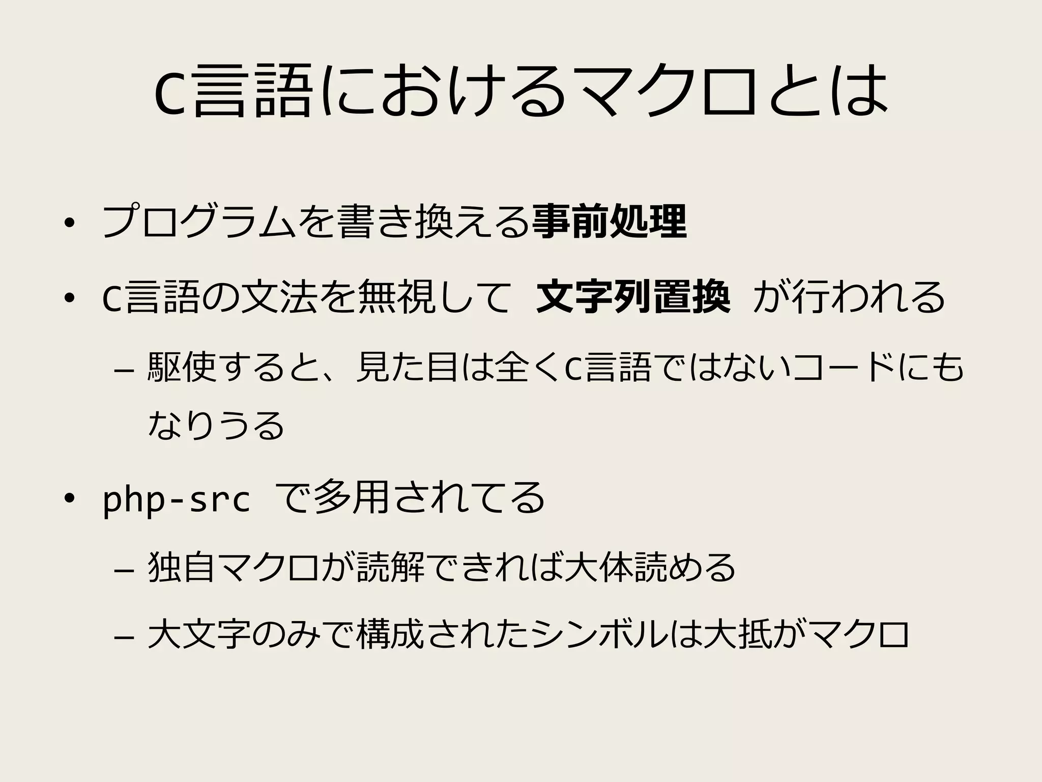 C言語におけるマクロとは
• プログラムを書き換える事前処理
• C言語の文法を無視して 文字列置換 が行われる
– 駆使すると、見た目は全くC言語ではないコードにも
なりうる
• php-src で多用されてる
– 独自マクロが読解できれば大体読める
– 大文字のみで構成されたシンボルは大抵がマクロ
 