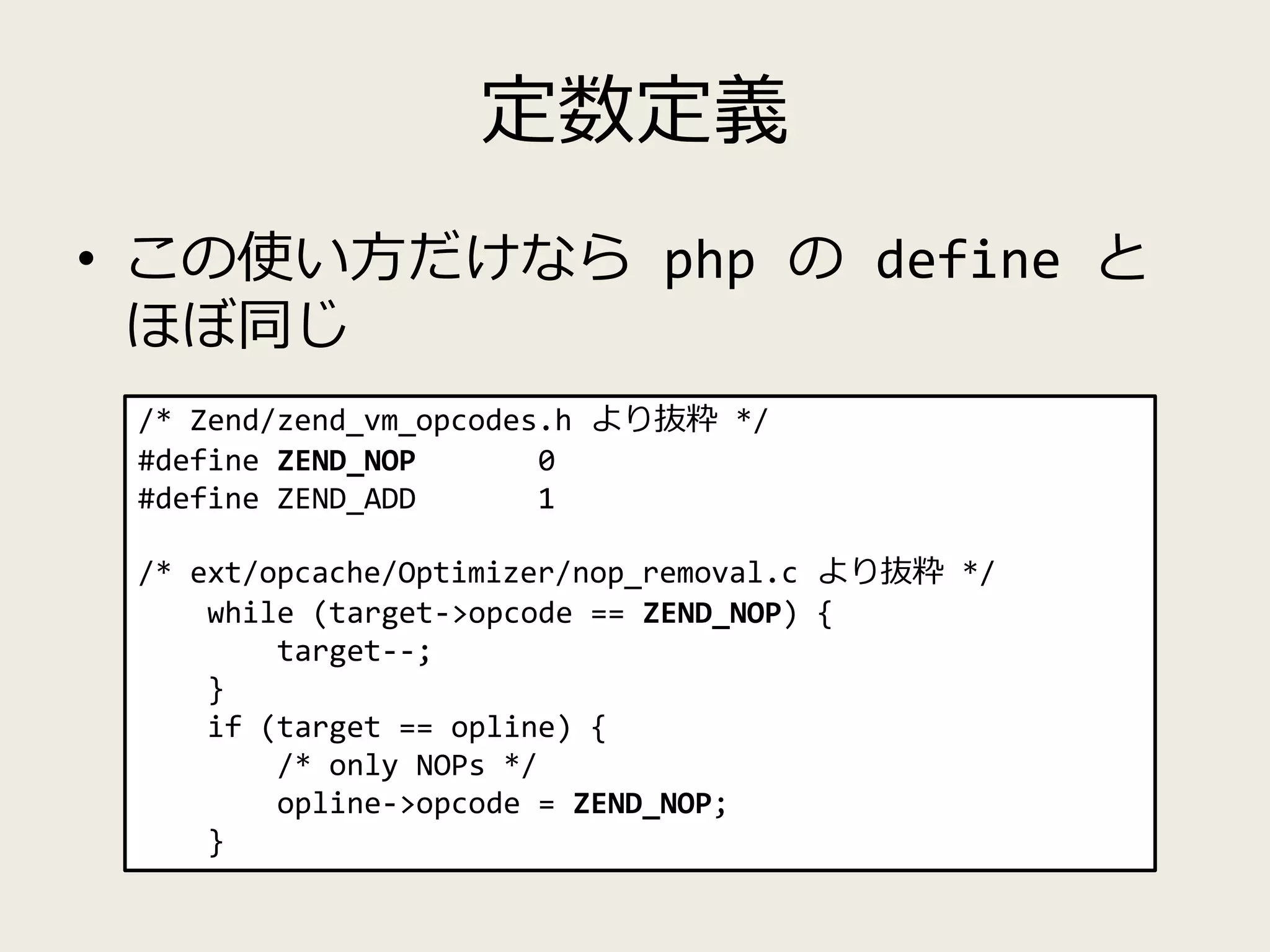 定数定義
• この使い方だけなら php の define と
ほぼ同じ
/* Zend/zend_vm_opcodes.h より抜粋 */
#define ZEND_NOP 0
#define ZEND_ADD 1
/* ext/opcache/Optimizer/nop_removal.c より抜粋 */
while (target->opcode == ZEND_NOP) {
target--;
}
if (target == opline) {
/* only NOPs */
opline->opcode = ZEND_NOP;
}
 