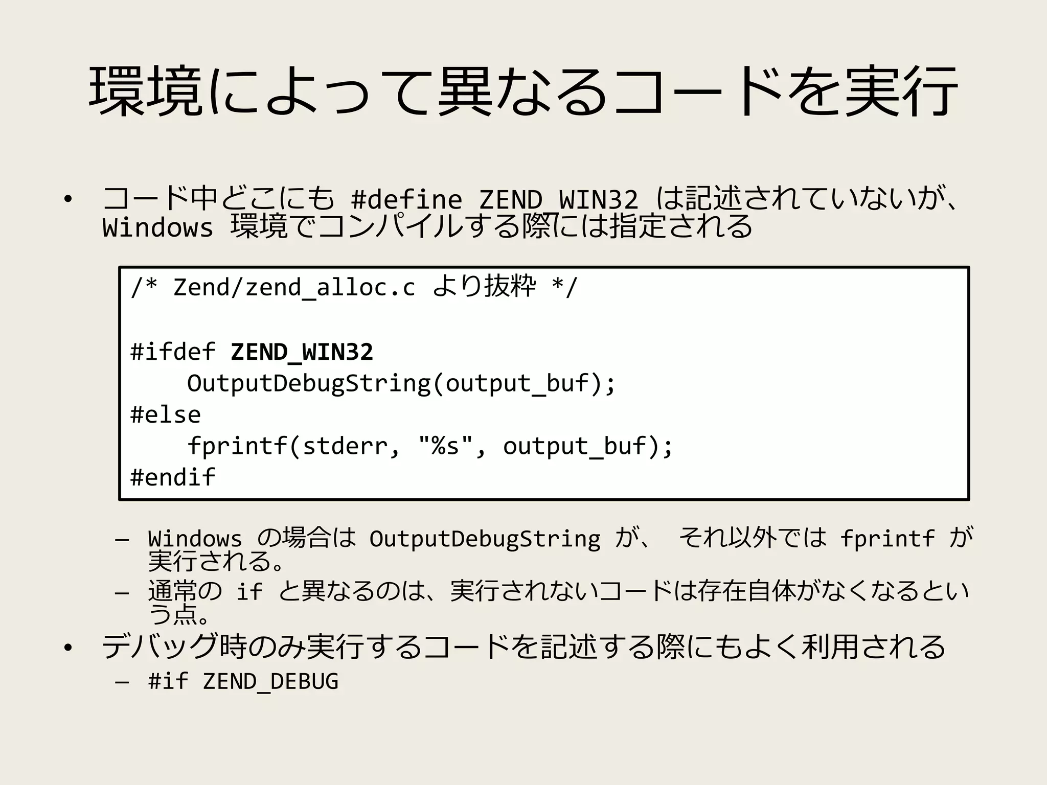 環境によって異なるコードを実行
• コード中どこにも #define ZEND_WIN32 は記述されていないが、
Windows 環境でコンパイルする際には指定される
– Windows の場合は OutputDebugString が、 それ以外では fprintf が
実行される。
– 通常の if と異なるのは、実行されないコードは存在自体がなくなるとい
う点。
• デバッグ時のみ実行するコードを記述する際にもよく利用される
– #if ZEND_DEBUG
/* Zend/zend_alloc.c より抜粋 */
#ifdef ZEND_WIN32
OutputDebugString(output_buf);
#else
fprintf(stderr, "%s", output_buf);
#endif
 