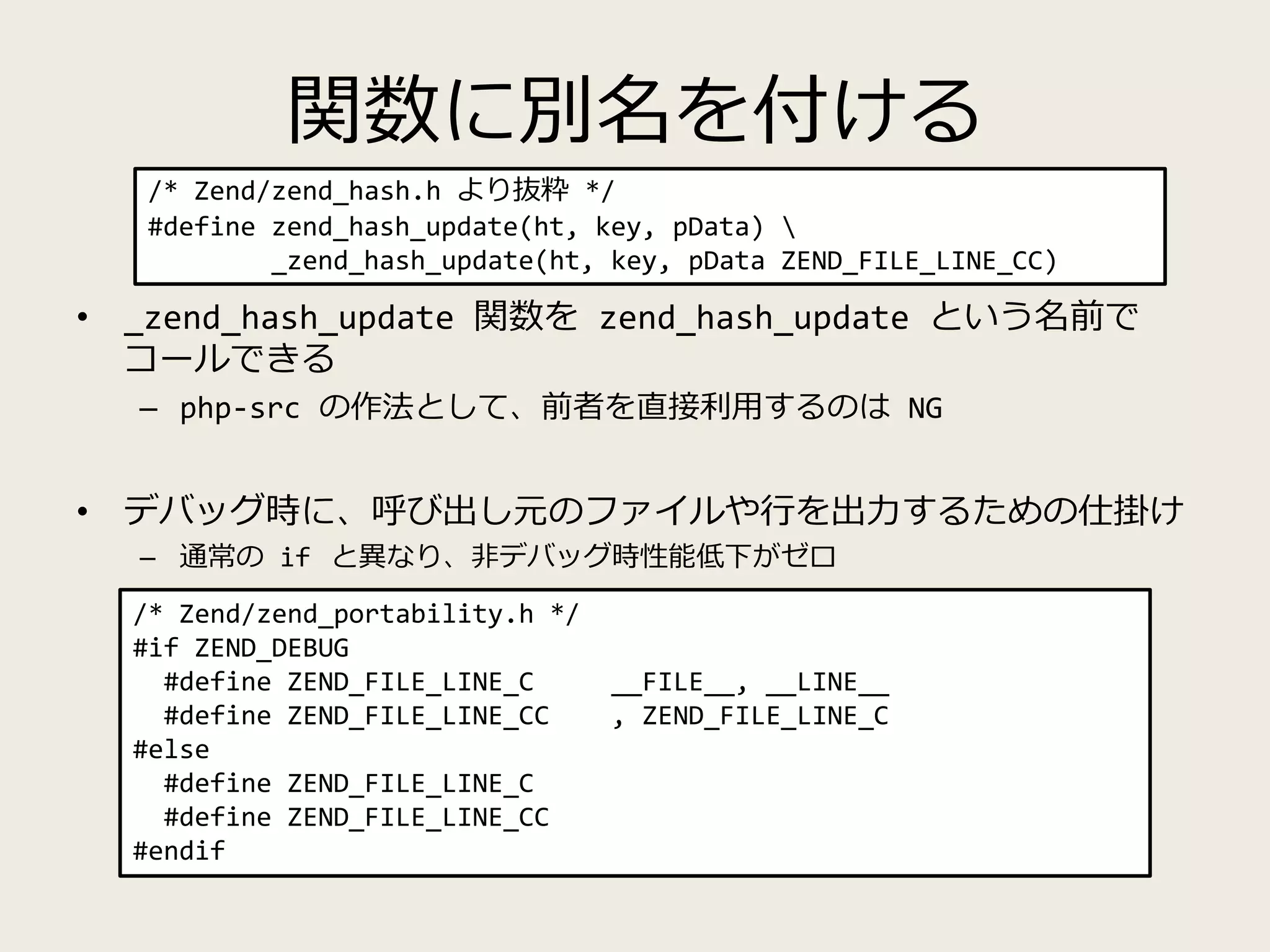関数に別名を付ける
• _zend_hash_update 関数を zend_hash_update という名前で
コールできる
– php-src の作法として、前者を直接利用するのは NG
• デバッグ時に、呼び出し元のファイルや行を出力するための仕掛け
– 通常の if と異なり、非デバッグ時性能低下がゼロ
/* Zend/zend_hash.h より抜粋 */
#define zend_hash_update(ht, key, pData) 
_zend_hash_update(ht, key, pData ZEND_FILE_LINE_CC)
/* Zend/zend_portability.h */
#if ZEND_DEBUG
#define ZEND_FILE_LINE_C __FILE__, __LINE__
#define ZEND_FILE_LINE_CC , ZEND_FILE_LINE_C
#else
#define ZEND_FILE_LINE_C
#define ZEND_FILE_LINE_CC
#endif
 