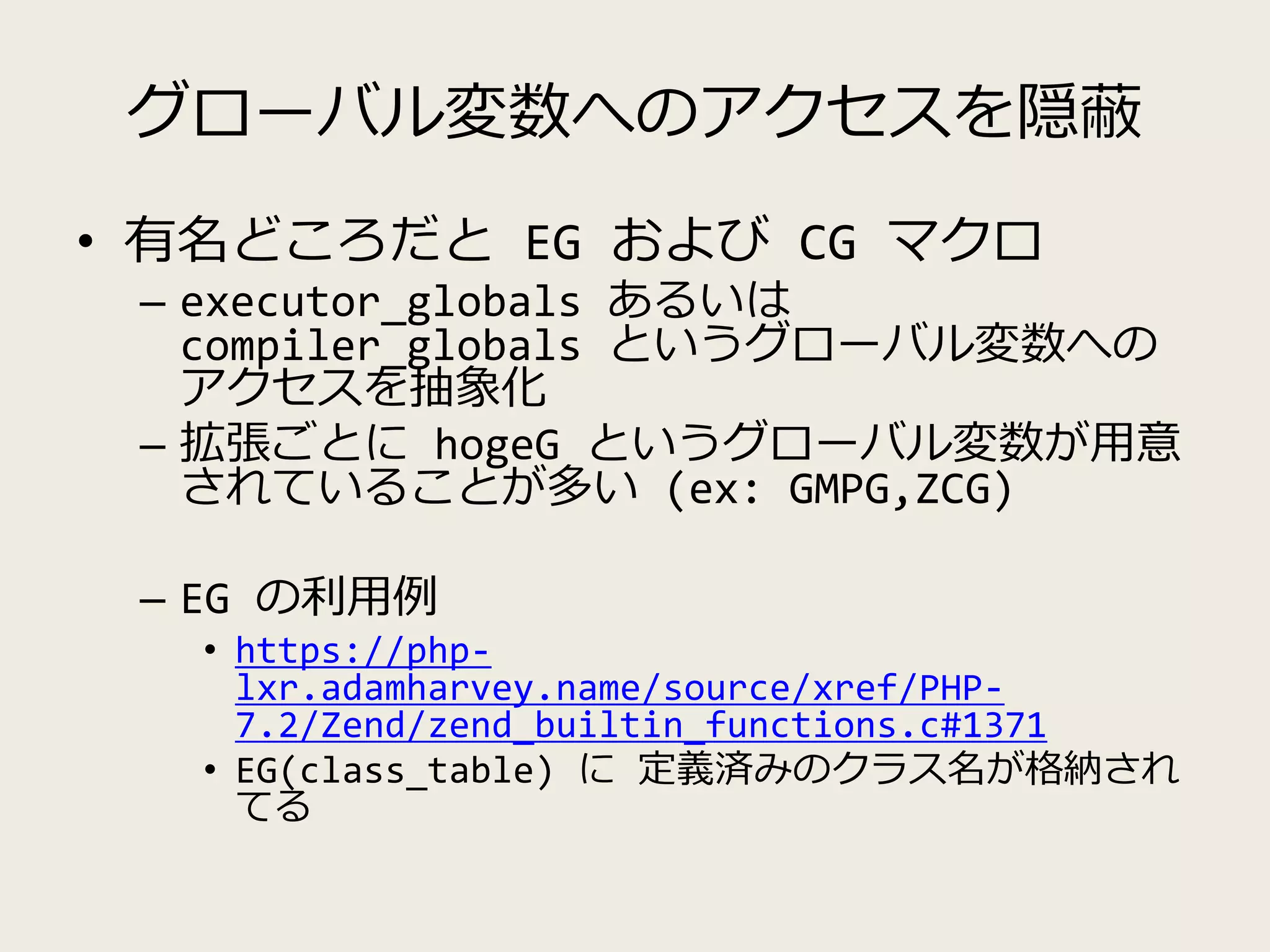 グローバル変数へのアクセスを隠蔽
• 有名どころだと EG および CG マクロ
– executor_globals あるいは
compiler_globals というグローバル変数への
アクセスを抽象化
– 拡張ごとに hogeG というグローバル変数が用意
されていることが多い (ex: GMPG,ZCG)
– EG の利用例
• https://php-
lxr.adamharvey.name/source/xref/PHP-
7.2/Zend/zend_builtin_functions.c#1371
• EG(class_table) に 定義済みのクラス名が格納され
てる
 