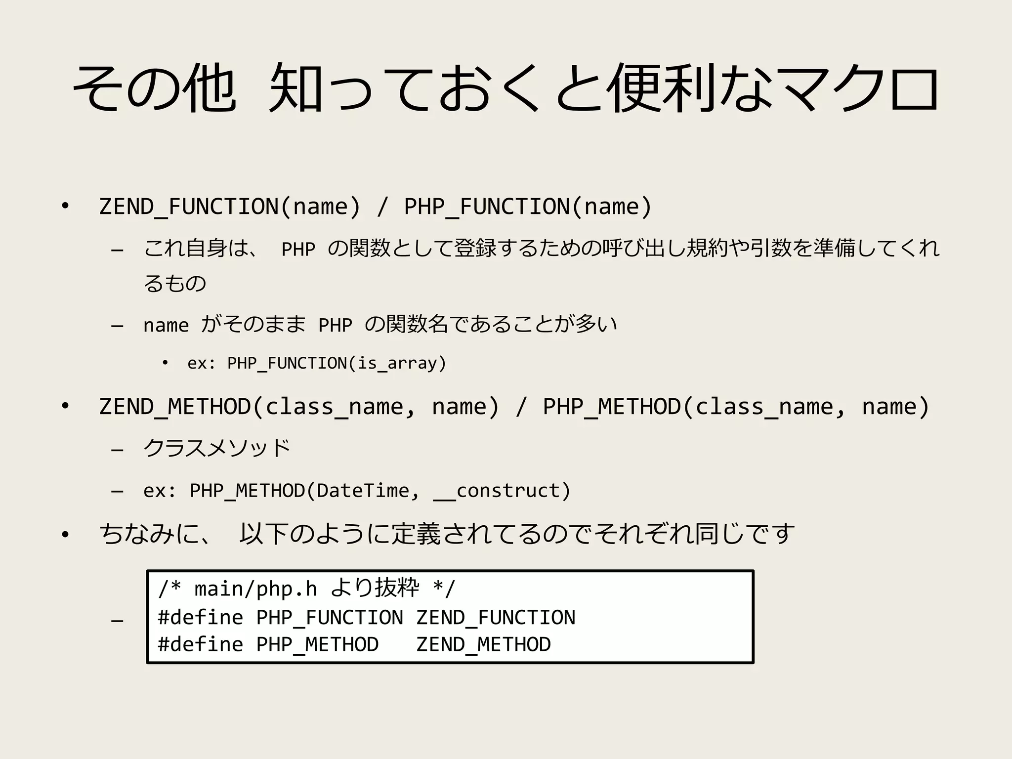 その他 知っておくと便利なマクロ
• ZEND_FUNCTION(name) / PHP_FUNCTION(name)
– これ自身は、 PHP の関数として登録するための呼び出し規約や引数を準備してくれ
るもの
– name がそのまま PHP の関数名であることが多い
• ex: PHP_FUNCTION(is_array)
• ZEND_METHOD(class_name, name) / PHP_METHOD(class_name, name)
– クラスメソッド
– ex: PHP_METHOD(DateTime, __construct)
• ちなみに、 以下のように定義されてるのでそれぞれ同じです
–
/* main/php.h より抜粋 */
#define PHP_FUNCTION ZEND_FUNCTION
#define PHP_METHOD ZEND_METHOD
 