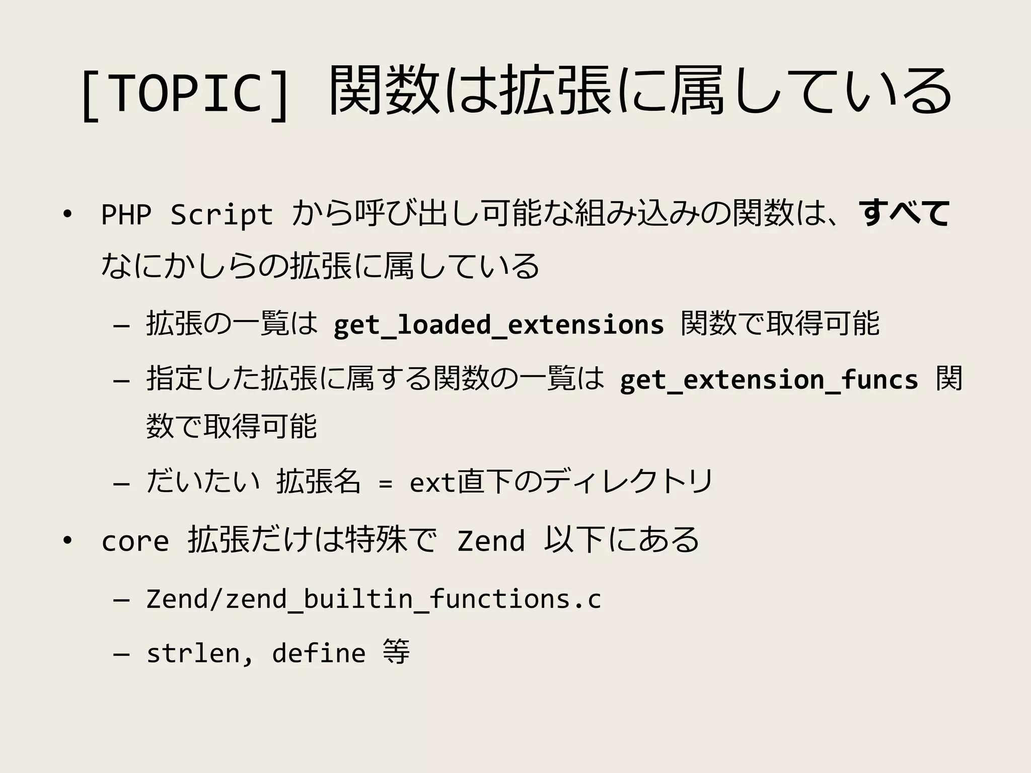 [TOPIC] 関数は拡張に属している
• PHP Script から呼び出し可能な組み込みの関数は、すべて
なにかしらの拡張に属している
– 拡張の一覧は get_loaded_extensions 関数で取得可能
– 指定した拡張に属する関数の一覧は get_extension_funcs 関
数で取得可能
– だいたい 拡張名 = ext直下のディレクトリ
• core 拡張だけは特殊で Zend 以下にある
– Zend/zend_builtin_functions.c
– strlen, define 等
 