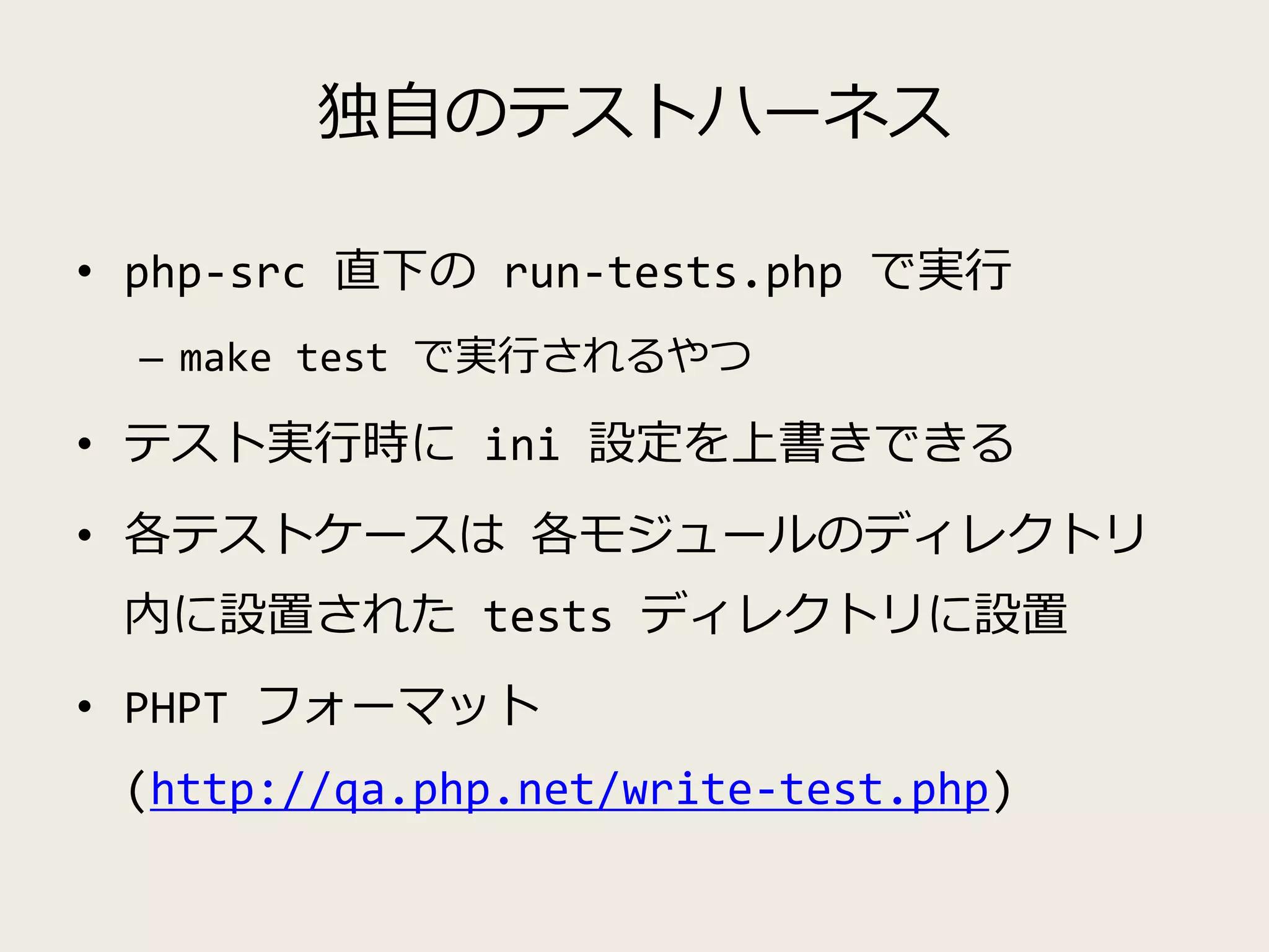 独自のテストハーネス
• php-src 直下の run-tests.php で実行
– make test で実行されるやつ
• テスト実行時に ini 設定を上書きできる
• 各テストケースは 各モジュールのディレクトリ
内に設置された tests ディレクトリに設置
• PHPT フォーマット
(http://qa.php.net/write-test.php)
 