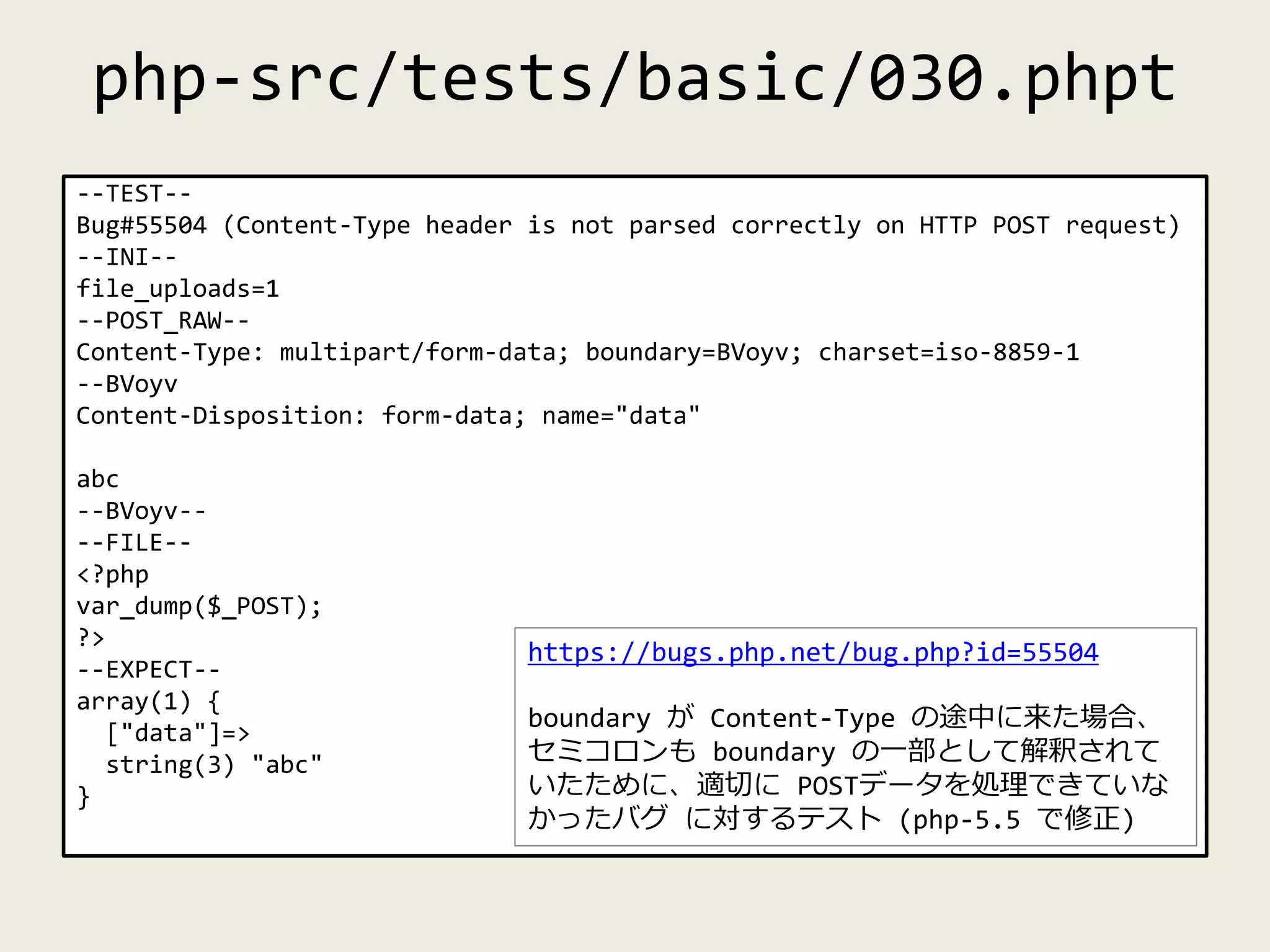 php-src/tests/basic/030.phpt
--TEST--
Bug#55504 (Content-Type header is not parsed correctly on HTTP POST request)
--INI--
file_uploads=1
--POST_RAW--
Content-Type: multipart/form-data; boundary=BVoyv; charset=iso-8859-1
--BVoyv
Content-Disposition: form-data; name="data"
abc
--BVoyv--
--FILE--
<?php
var_dump($_POST);
?>
--EXPECT--
array(1) {
["data"]=>
string(3) "abc"
}
https://bugs.php.net/bug.php?id=55504
boundary が Content-Type の途中に来た場合、
セミコロンも boundary の一部として解釈されて
いたために、適切に POSTデータを処理できていな
かったバグ に対するテスト (php-5.5 で修正)
 