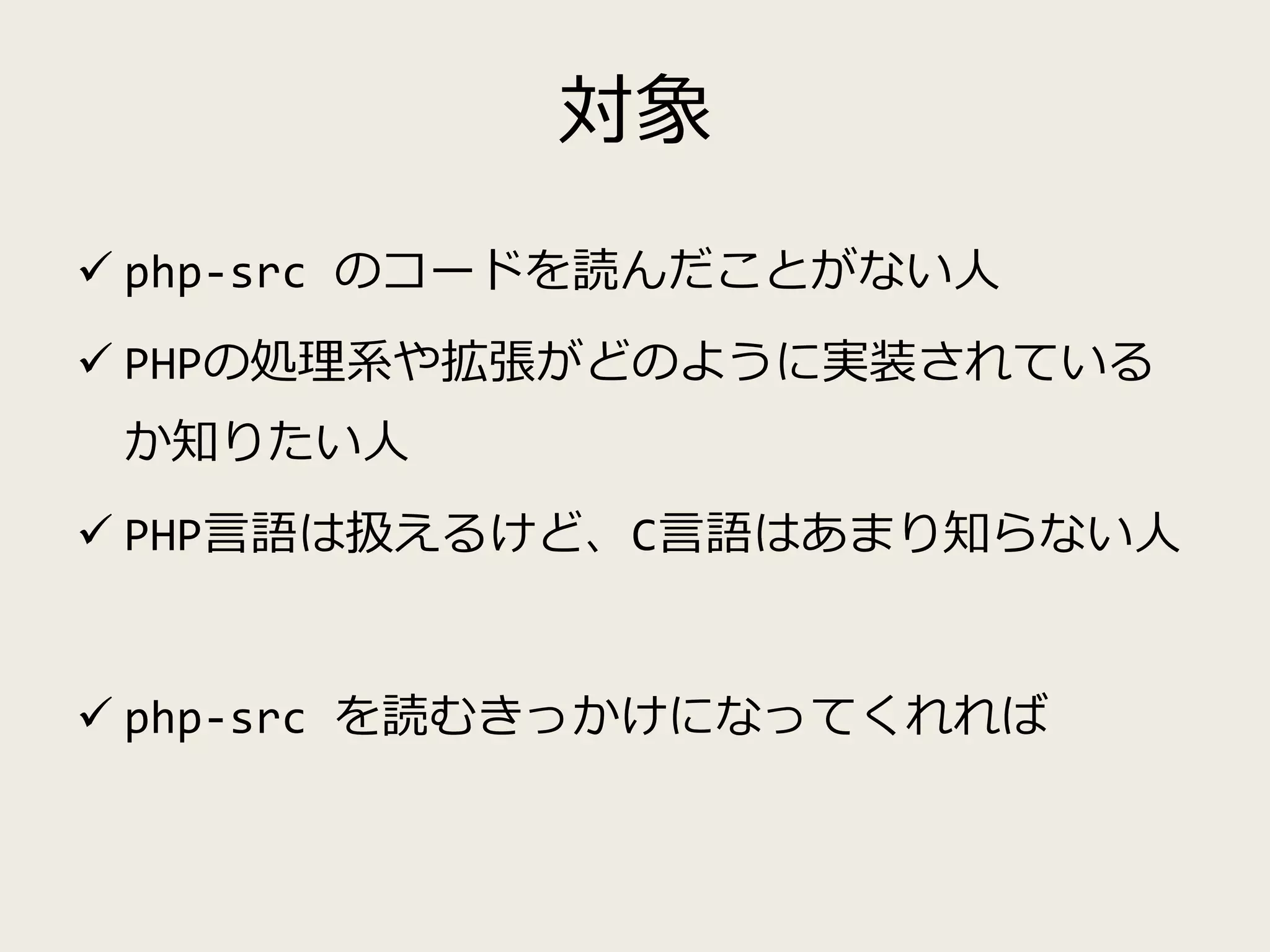 対象
 php-src のコードを読んだことがない人
 PHPの処理系や拡張がどのように実装されている
か知りたい人
 PHP言語は扱えるけど、C言語はあまり知らない人
 php-src を読むきっかけになってくれれば
 