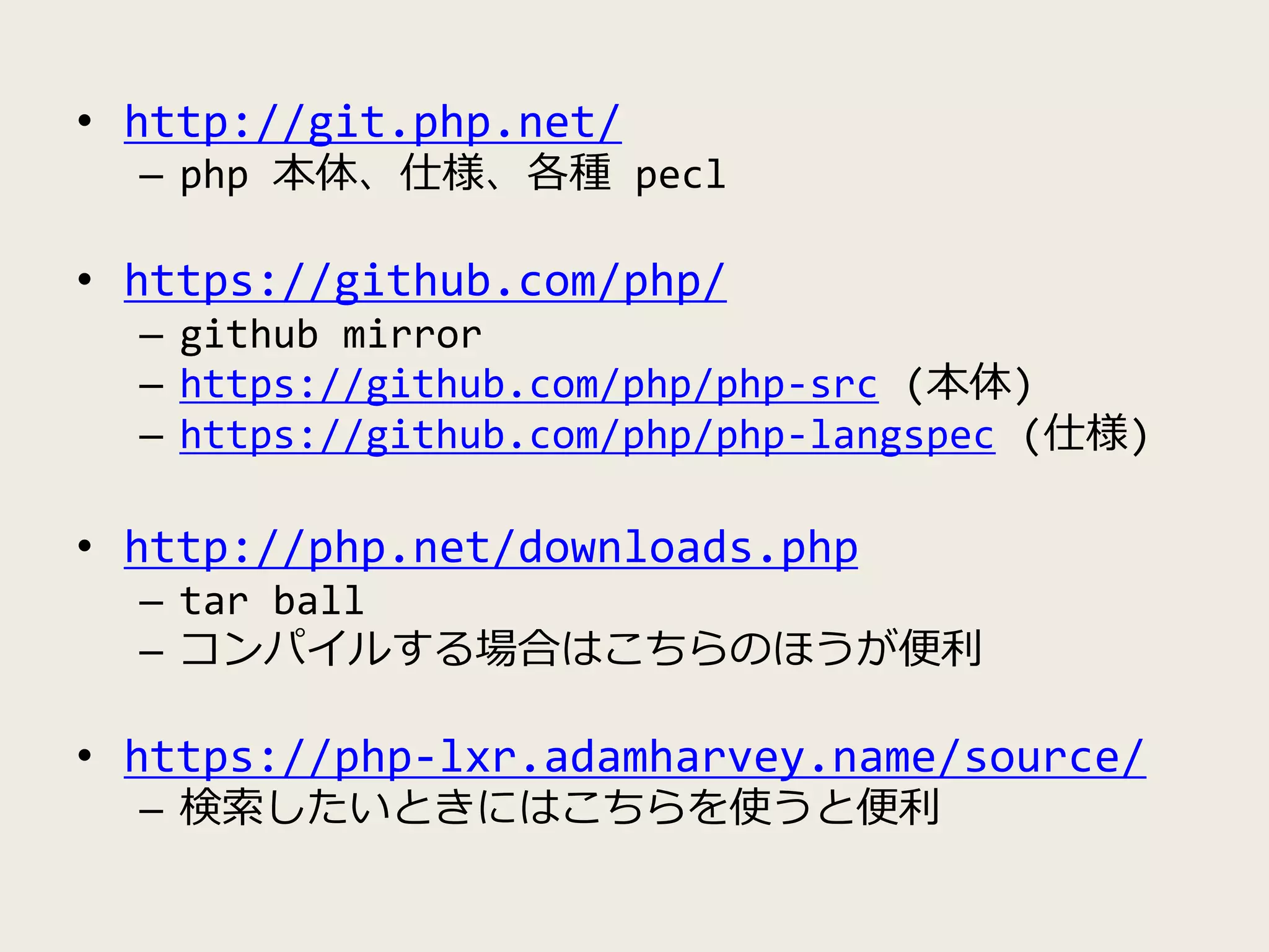 • http://git.php.net/
– php 本体、仕様、各種 pecl
• https://github.com/php/
– github mirror
– https://github.com/php/php-src (本体)
– https://github.com/php/php-langspec (仕様)
• http://php.net/downloads.php
– tar ball
– コンパイルする場合はこちらのほうが便利
• https://php-lxr.adamharvey.name/source/
– 検索したいときにはこちらを使うと便利
 