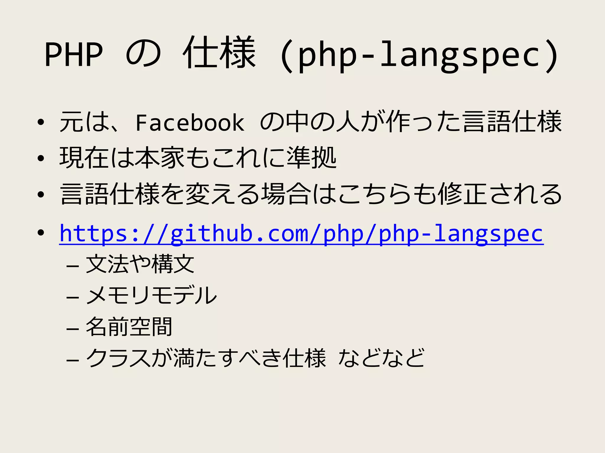 PHP の 仕様 (php-langspec)
• 元は、Facebook の中の人が作った言語仕様
• 現在は本家もこれに準拠
• 言語仕様を変える場合はこちらも修正される
• https://github.com/php/php-langspec
– 文法や構文
– メモリモデル
– 名前空間
– クラスが満たすべき仕様 などなど
 