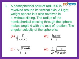 g
R cos
R cos
g
R cos
2
g
1 g
2 Rcos
3. A hemispherical bowl of radius R is
revolved around its vertical axis. A Light
weight sphere in it also revolves in
it, without sliping. The radius of the
hemispherical passing through the sphere
makes angle θ with the axis of rotation. The
angular velocity of the sphere is:
(a) (b)
(c) (d)
 