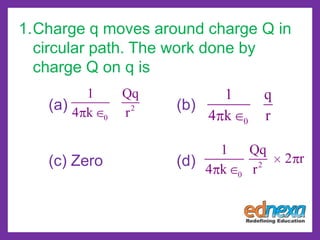 1.Charge q moves around charge Q in
circular path. The work done by
charge Q on q is
(a) (b)
(c) Zero (d)
2
0
1 Qq
4 k r
0
1 q
4 k r
2
0
1 Qq
2 r
4 k r
 