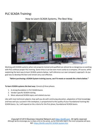 Copyright © 2019 Business Industrial Network and https://bin95.com. All rights reserved.
Although we do encourage you to share a link to this article, as the more who read it, the more companies will save.
REF: https://bin95.com/PLC-SCADA-System.htm
PLC SCADA Training:
How to Learn SCADA Systems, The Best Way.
Working with SCADA systems when not properly trained and qualified can almost be as dangerous as working
with PLCs without proper PLC training. Some times it can be even more costly to a company. Of course, while
explaining the best way to learn SCADA systems below, I will reference our own company’s approach. As our
goal was to develop the best and remain very cost-effective.
“Before purchasing a SCADA System training course, see if it meets or exceeds the criteria below.”
To learn SCADA systems the best way: Consist of three phases.
1. A strong foundation in PLC SCADA basics
2. Vendor-specific SCADA training
3. More advanced SCADA topics and related courses
Like with most technical subjects, how well you do with continuing education, adaptation of that knowledge
and how well you succeed in the workplace, is proportional to the quality of your foundational training like
SCADA basics. So, I will expand on the criteria for the first phase, foundational SCADA basics.
 