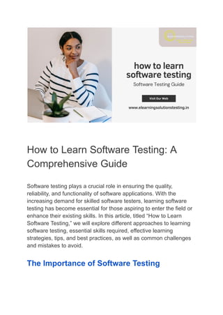 How to Learn Software Testing: A
Comprehensive Guide
Software testing plays a crucial role in ensuring the quality,
reliability, and functionality of software applications. With the
increasing demand for skilled software testers, learning software
testing has become essential for those aspiring to enter the field or
enhance their existing skills. In this article, titled “How to Learn
Software Testing,” we will explore different approaches to learning
software testing, essential skills required, effective learning
strategies, tips, and best practices, as well as common challenges
and mistakes to avoid.
The Importance of Software Testing
 