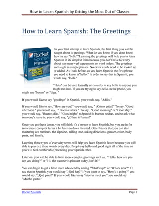 How to Learn Spanish by Getting the Most Out of Classes



How to Learn Spanish: The Greetings

                         In your first attempt to learn Spanish, the first thing you will be
                         taught about is greetings. What do you know if you don't know
                         how to say "hello?" Learning the greetings will help you to learn
                         Spanish in its simplest form because you don't have to worry
                         about too many verb agreements or word orders. The greetings
                         are taught in simple phrases. No extra words need to be looked up
                         or added. As I said before, as you learn Spanish the first phrase
                         you need to know is "hello." In order to say that in Spanish, you
                         would say, "Hola."

                        "Hola" can be used formally or casually to say hello to anyone you
                        might run into. If you are trying to say hello on the phone, you
might use "bueno" or "diga. "

If you would like to say "goodbye" in Spanish, you would say, "Adiós."

If you would like to say, "How are you?" you would say, " ¿Cómo estás?" To say, "Good
afternoon." you would say, " Buenas tardes." To say, "Good morning" or "Good day,"
you would say, "Buenos días." "Good night" in Spanish is buenos noches, and to ask what
someone's name is, you would say, "¿Cómo te llamas?"

Once you get these down, you will think it's a breeze to learn Spanish, but you are in for
some more complex terms a bit later on down the road. Other basics that you can start
mastering are numbers, the alphabet, telling time, asking directions, gender, color, body
parts, and family.

Learning these types of everyday terms will help you learn Spanish faster because you will
able to practice these words every day. People say hello and good night all of the time so
you will feel comfortable practicing your Spanish often.

Later on, you will be able to form more complex greetings such as, "Hello, how are you
are you doing?" or "Hi, the weather is pleasant today, isn't it?"

You can begin to get a little more advanced by asking "What's up?" or "What's new?" To
say that in Spanish, you would say "¿Qué hay?" If you want to say, "How's it going?" you
would say, "¿Qué pasa?" If you would like to say "nice to meet you" you would say
"Mucho gusto."



Rocket Spanish                                                                         Page 1
 