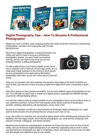 Digital Photography Tips – How To Become A Professional
Photographer
Maybe you have a camera, enjoy snapping photos and really would like to become a professional
photographer, and learn how to generate cash through
taking pictures.

Becoming a digital photographer is easily achievable, and
unless you want to make a living as a professional
photography reporter, you won’t need conventional
training, and you can learn bit by bit as you go and
gradually become a skilled photographer.

To take quality photos, you’ll need a digital camera which
has a resolution with a minimum of five mega pixels, as a 5
mega pixel image resolution is the minimum you’ll require
for your photographs to be approved by Microstock
photography web sites, so you can in fact sell your pictures
online.

Once you’ve acquired a bit more expertise and possess clear ideas of the kinds of photos you
want to take, you will want to look at buying a higher-end digital SLR which incorporates a quick
lens.

Start off by taking as many photos as possible, and as many different types of photographs as you
can. This will help you learn how to master your digital camera, especially the different settings
required for different lighting effects.

You will then need to build up a stock portfolio of your photography which you’ll be able to show to
your potential customers. Some of the most popular photo topics would be of landscapes,
portraits, wedding celebrations, pet photography, just to name a few.

So just as an example, to build up a stock portfolio for landscape digital photography you might
want to shoot pictures of surroundings that are unique to your town or city.

If you are invited to a wedding, you can practice taking photos of the wedding party and get some
feedback from the happy couple. As for portrait photography, you could start by snapping a few
pictures of friends, colleagues, and family members.

Mastering how to become a photographer is painless for those who have a love for this common
hobby, and you’ll discover digital photography is an extremely captivating area to work in when
you see that every photograph you take is completely unique, and that your work is truly sort after,
and that people are prepared to pay for your photos.
 