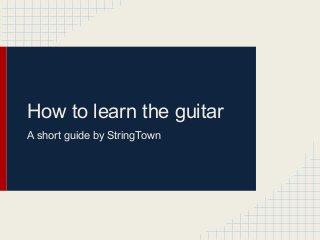 How to learn the guitar
A short guide by StringTown
 