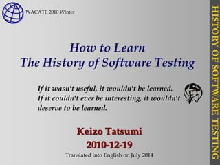 HISTORYOFSOFTWARETESTING
How to Learn
The History of Software Testing
Keizo Tatsumi
2010-12-19
Translated into English on July 2014
If it wasn't useful, it wouldn't be learned.
If it couldn't ever be interesting, it wouldn't
deserve to be learned.
WACATE 2010 Winter
 