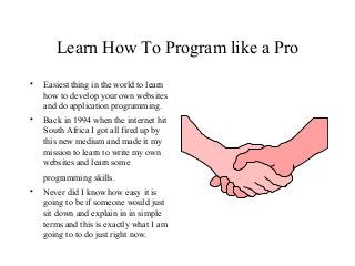 Learn How To Program like a Pro 
• Easiest thing in the world to learn 
how to develop your own websites 
and do application programming. 
• Back in 1994 when the internet hit 
South Africa I got all fired up by 
this new medium and made it my 
mission to learn to write my own 
websites and learn some 
programming skills. 
• Never did I know how easy it is 
going to be if someone would just 
sit down and explain in in simple 
terms and this is exactly what I am 
going to to do just right now. 
 