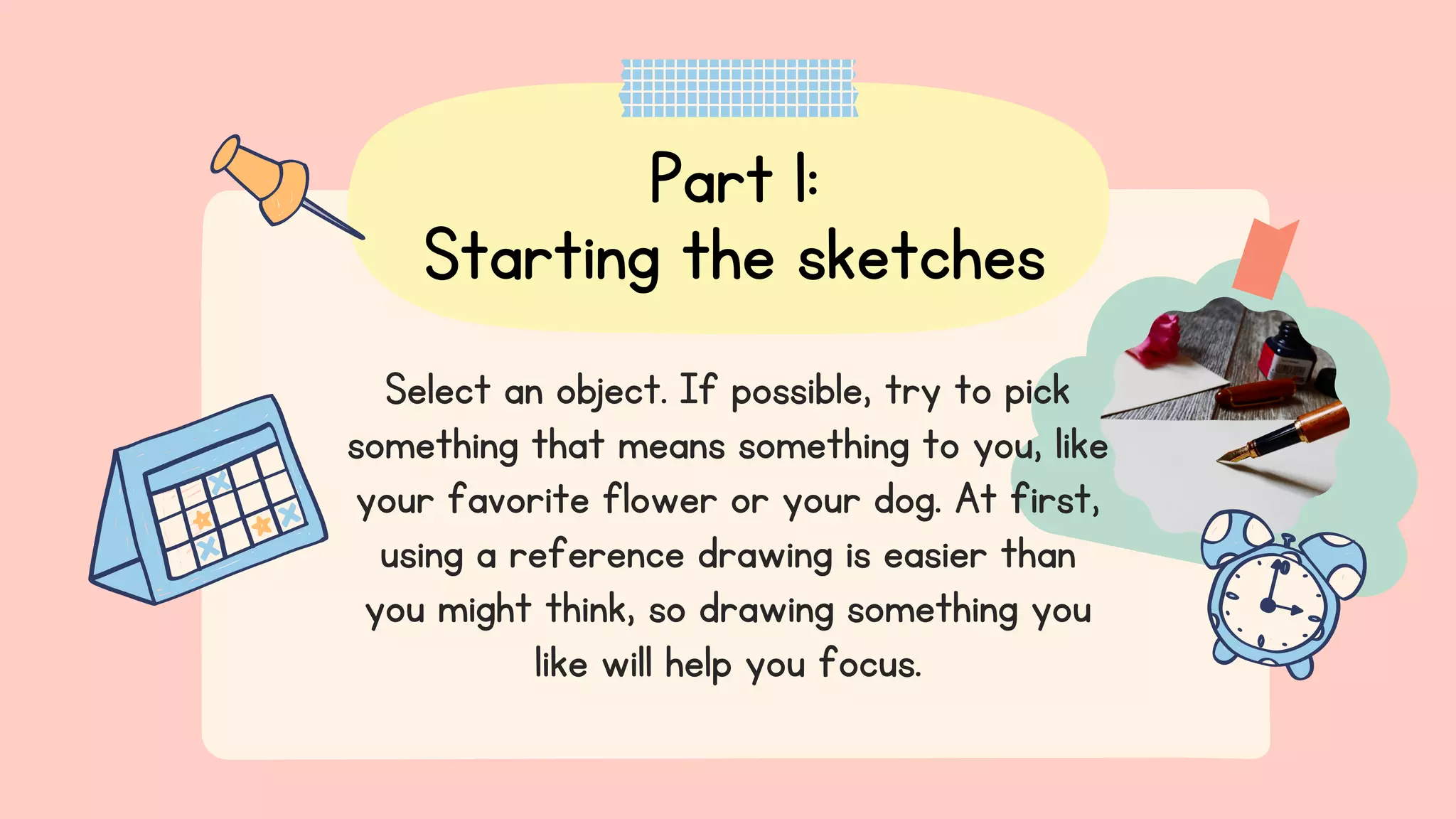 Part 1:
Starting the sketches
Select an object. If possible, try to pick
something that means something to you, like
your favorite flower or your dog. At first,
using a reference drawing is easier than
you might think, so drawing something you
like will help you focus.
 