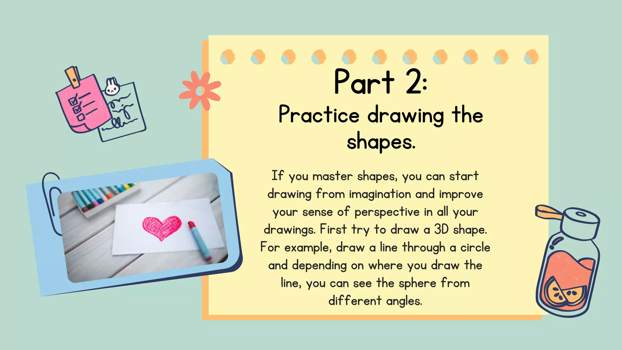 Part 2:
Practice drawing the
shapes.
If you master shapes, you can start
drawing from imagination and improve
your sense of perspective in all your
drawings. First try to draw a 3D shape.
For example, draw a line through a circle
and depending on where you draw the
line, you can see the sphere from
different angles.
 