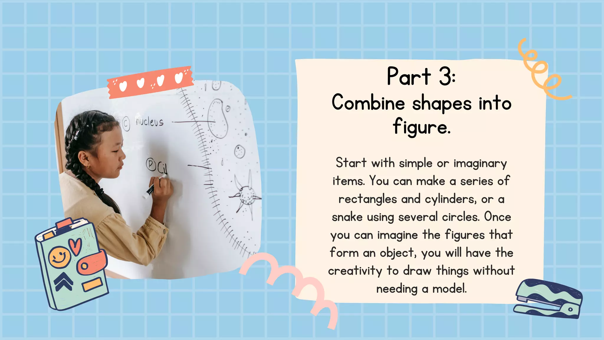 Part 3:
Combine shapes into
figure.
Start with simple or imaginary
items. You can make a series of
rectangles and cylinders, or a
snake using several circles. Once
you can imagine the figures that
form an object, you will have the
creativity to draw things without
needing a model.
 