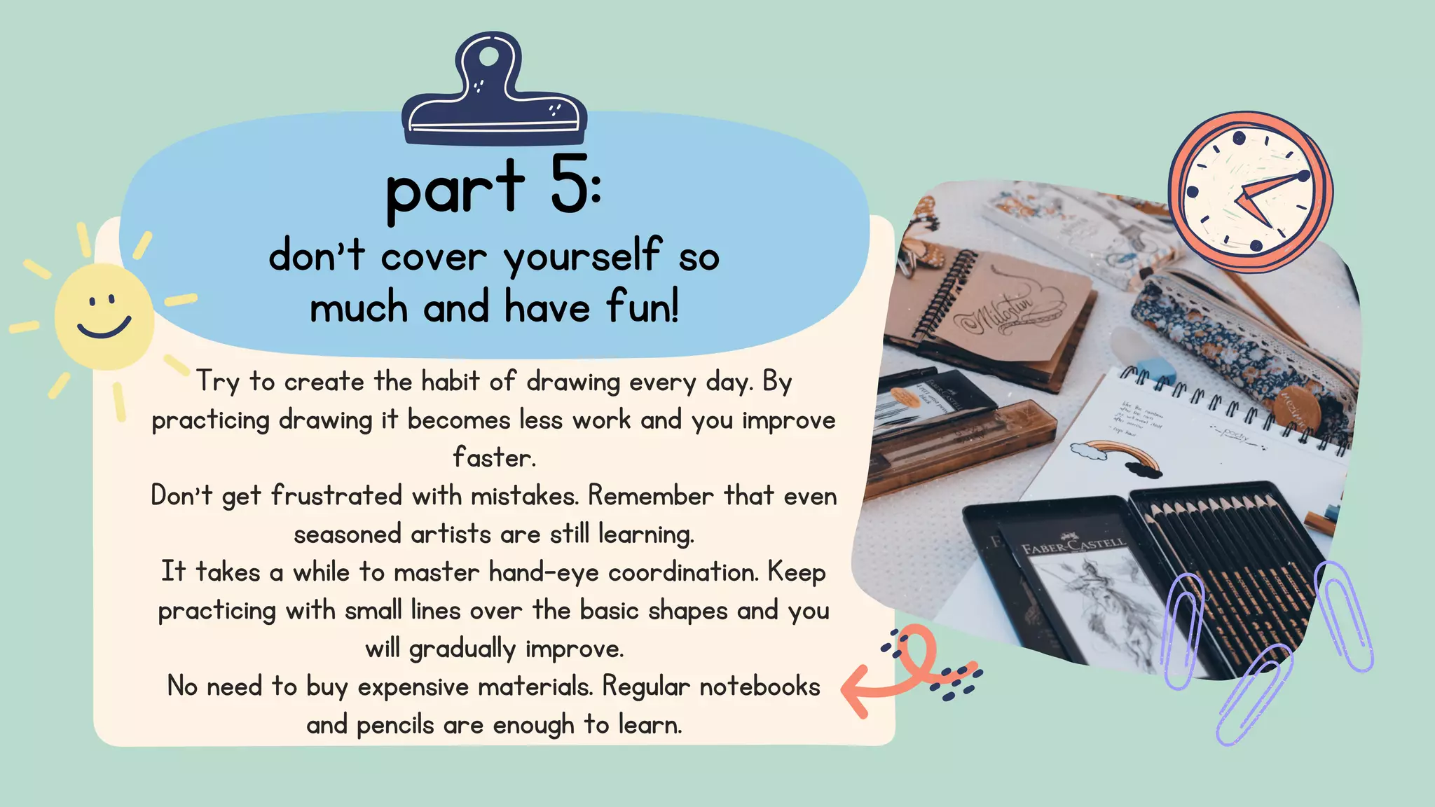 part 5:
don't cover yourself so
much and have fun!
Try to create the habit of drawing every day. By
practicing drawing it becomes less work and you improve
faster.
Don't get frustrated with mistakes. Remember that even
seasoned artists are still learning.
It takes a while to master hand-eye coordination. Keep
practicing with small lines over the basic shapes and you
will gradually improve.
No need to buy expensive materials. Regular notebooks
and pencils are enough to learn.
 