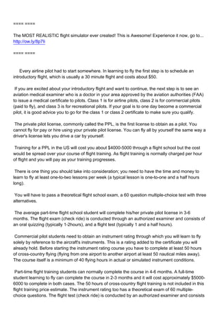 ==== ====

The MOST REALISTIC flight simulator ever created! This is Awesome! Experience it now, go to...
http://ow.ly/8p7Ii

==== ====



Every airline pilot had to start somewhere. In learning to fly the first step is to schedule an
introductory flight, which is usually a 30 minute flight and costs about $50.

If you are excited about your introductory flight and want to continue, the next step is to see an
aviation medical examiner who is a doctor in your area approved by the aviation authorities (FAA)
to issue a medical certificate to pilots. Class 1 is for airline pilots, class 2 is for commercial pilots
(paid to fly), and class 3 is for recreational pilots. If your goal is to one day become a commercial
pilot, it is good advice you to go for the class 1 or class 2 certificate to make sure you qualify.

The private pilot license, commonly called the PPL, is the first license to obtain as a pilot. You
cannot fly for pay or hire using your private pilot license. You can fly all by yourself the same way a
driver's license lets you drive a car by yourself.

Training for a PPL in the US will cost you about $4000-5000 through a flight school but the cost
would be spread over your course of flight training. As flight training is normally charged per hour
of flight and you will pay as your training progresses.

There is one thing you should take into consideration; you need to have the time and money to
learn to fly at least one-to-two lessons per week (a typical lesson is one-to-one and a half hours
long).

You will have to pass a theoretical flight school exam, a 60 question multiple-choice test with three
alternatives.

The average part-time flight school student will complete his/her private pilot license in 3-6
months. The flight exam (check ride) is conducted through an authorized examiner and consists of
an oral quizzing (typically 1-2hours), and a flight test (typically 1 and a half hours).

Commercial pilot students need to obtain an instrument rating through which you will learn to fly
solely by reference to the aircraft's instruments. This is a rating added to the certificate you will
already hold. Before starting the instrument rating course you have to complete at least 50 hours
of cross-country flying (flying from one airport to another airport at least 50 nautical miles away).
The course itself is a minimum of 40 flying hours in actual or simulated instrument conditions.

Part-time flight training students can normally complete the course in 4-6 months. A full-time
student learning to fly can complete the course in 2-3 months and it will cost approximately $5000-
6000 to complete in both cases. The 50 hours of cross-country flight training is not included in this
flight training price estimate. The instrument rating too has a theoretical exam of 60 multiple-
choice questions. The flight test (check ride) is conducted by an authorized examiner and consists
 