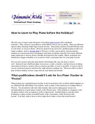 How to Learn to Play Piano before the Holidays?

The best way to learn to play the piano is by taking piano lessons with a qualified
instructor. They will give you guidance and feedback on how you are doing. There are different
options when choosing which type of piano lessons. Some piano teachers in South Florida come
to your home or you go to theirs. However piano lessons given by a qualified piano teacher in a
music academy, such as Jammin Kids in Weston, is really a great option. Advanced piano
students are a great motivator for beginners and music academies typically have many different
piano instructors to choose from to find the best match for the student. Music academies also
usually have bigger schedules so it is easier to find a convenient time for your piano lessons.

If you want to learn to play the piano before the holidays this year, the time to start is
now! Instead of just a half hour piano lesson once a week, consider a one hour lesson or taking
more than one lesson a week to learn as much as possible, as soon as possible. It isn't too late if
you are motivated, practice and have the right instructor guiding you. Then you will be ready to
play all those holiday favorite songs with all your family and friends!

What qualifications should I Look for In a Piano Teacher in
Weston?
When looking for a qualified piano teacher, look for instructors who are Piano Guild members or
are affiliated with other Music Associations, such as many of the instructors at Jammin Kids in
Weston. You should also talk with other families who may be taking piano lessons for
recommendations of great piano teachers in the Weston area. If the student is a beginner, look
for piano teachers who are patient as well as experienced. Another thing to consider when
looking for a piano teacher in South Florida, is the convenience of the location of the
lessons. You don't want to have to drive longer that it takes to have the actual lessons!
 