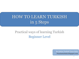 HOW TO LEARN TURKISH
      in 5 Steps

 Practical ways of learning Turkish
           Beginner Level



                             By Online Turkish Tutor Selin
                              Practiseturkish.blogspot.com
                                                    1
 