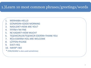 1.)Learn 10 most common phrases/greetings/words


  1. MERHABA=HELLO
  2. GÜNAYDIN=GOOD MORNING
  3. NASILSIN?=HOW ARE YOU?
  4. İYİYİM=I’M FINE
  5. NE KADAR?=HOW MUCH?
  6. TEŞEKKÜRLER/TEŞEKKÜR EDERİM=THANK YOU
  7. RİCA EDERİM=YOU ARE WELCOME
  8. LÜTFEN=PLEASE
  9. EVET=YES
  10. HAYIR*=NO
  * (YOK/OLMAZ is also used sometimes)




                                             2
 