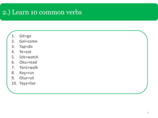 2.) Learn 10 common verbs


  1.    Git=go
  2.    Gel=come
  3.    Yap=do
  4.    Ye=eat
  5.    İzle=watch
  6.    Oku=read
  7.    Yürü=walk
  8.    Koş=run
  9.    Otur=sit
  10.   Yaşa=live




                            3
 