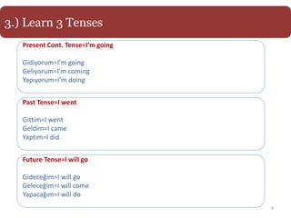 3.) Learn 3 Tenses
   Present Cont. Tense=I’m going

   Gidiyorum=I’m going
   Geliyorum=I’m coming
   Yapıyorum=I’m doing


   Past Tense=I went

   Gittim=I went
   Geldim=I came
   Yaptım=I did


   Future Tense=I will go

   Gideceğim=I will go
   Geleceğim=I will come
   Yapacağım=I will do
                                   4
 